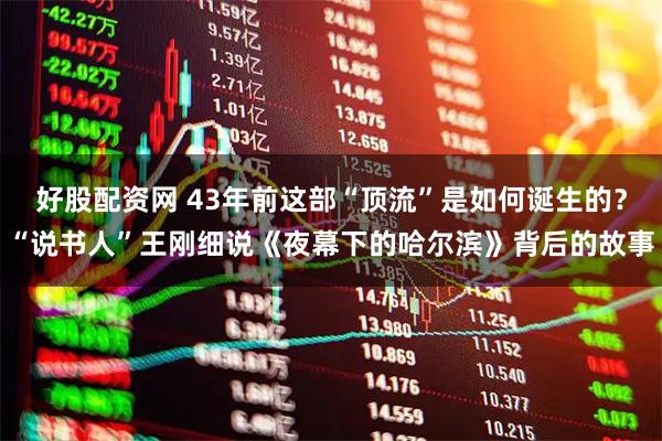 好股配资网 43年前这部“顶流”是如何诞生的？“说书人”王刚细说《夜幕下的哈尔滨》背后的故事