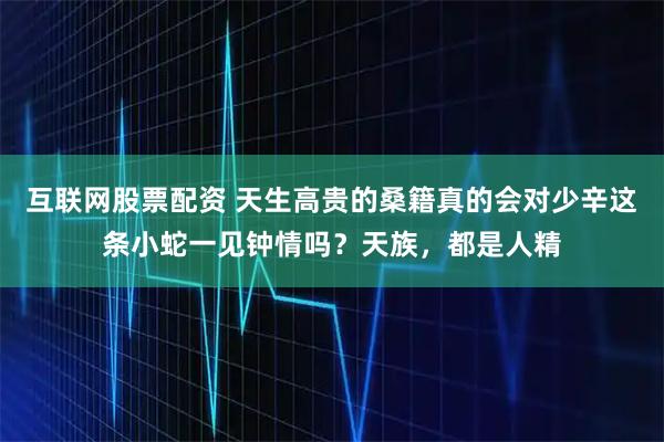 互联网股票配资 天生高贵的桑籍真的会对少辛这条小蛇一见钟情吗？天族，都是人精