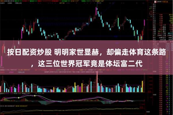 按日配资炒股 明明家世显赫，却偏走体育这条路，这三位世界冠军竟是体坛富二代