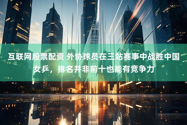 互联网股票配资 外协球员在三站赛事中战胜中国女乒，排名并非前十也能有竞争力
