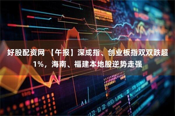 好股配资网 【午报】深成指、创业板指双双跌超1%，海南、福建本地股逆势走强